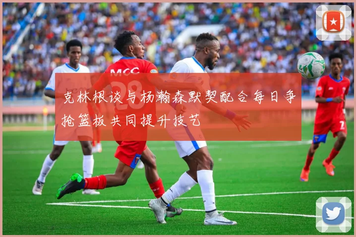 克林根谈与杨瀚森默契配合每日争抢篮板共同提升技艺