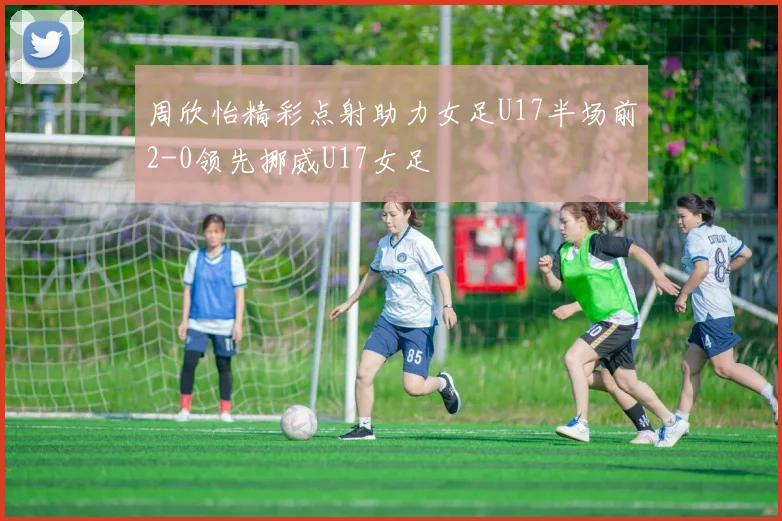 周欣怡精彩点射助力女足U17半场前2-0领先挪威U17女足