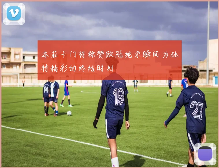 本菲卡门将称赞欧冠绝杀瞬间为独特精彩的终结时刻