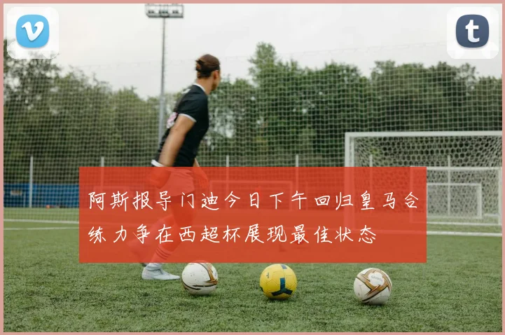 阿斯报导门迪今日下午回归皇马合练力争在西超杯展现最佳状态