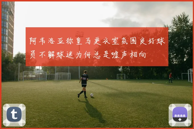 阿韦洛亚称皇马更衣室氛围良好球员不解球迷为何总是嘘声相向