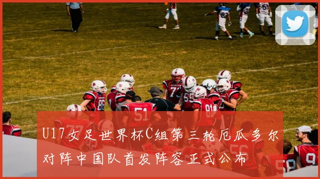 U17女足世界杯C组第三轮厄瓜多尔对阵中国队首发阵容正式公布