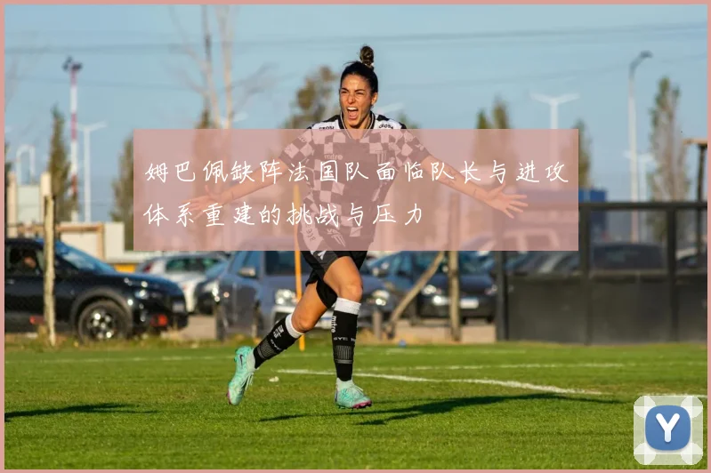 姆巴佩缺阵法国队面临队长与进攻体系重建的挑战与压力
