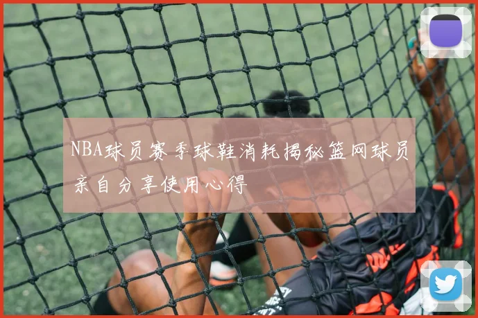 NBA球员赛季球鞋消耗揭秘篮网球员亲自分享使用心得