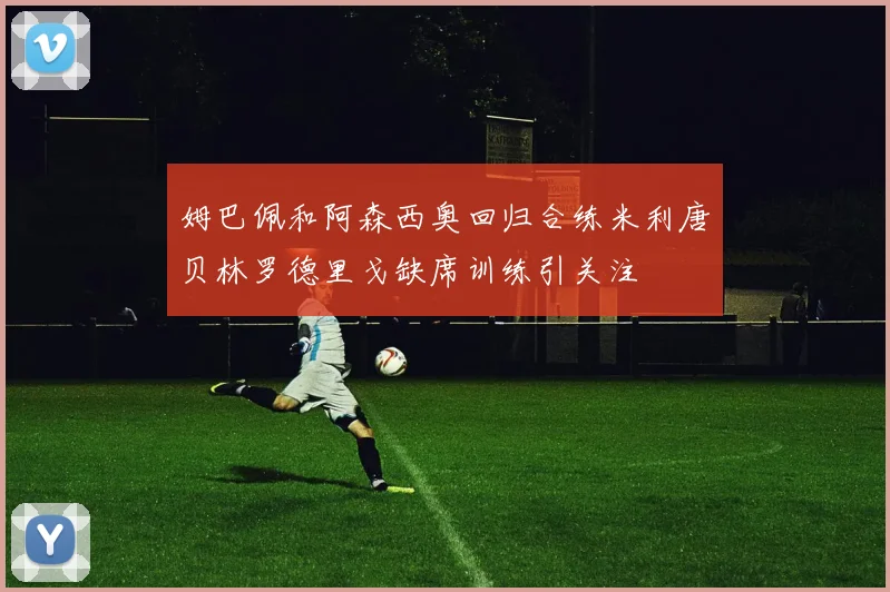 姆巴佩和阿森西奥回归合练米利唐贝林罗德里戈缺席训练引关注