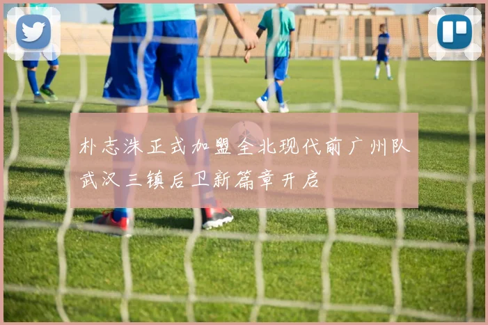朴志洙正式加盟全北现代前广州队武汉三镇后卫新篇章开启