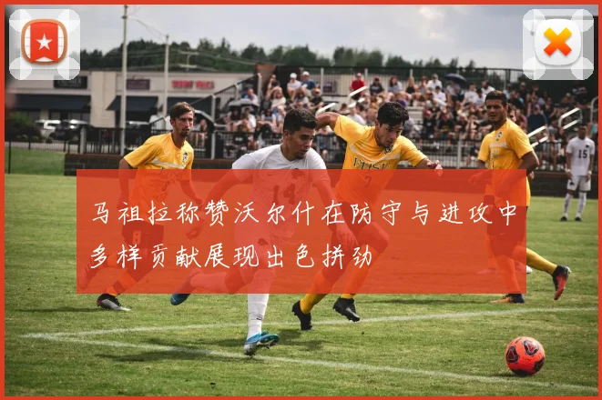 马祖拉称赞沃尔什在防守与进攻中多样贡献展现出色拼劲