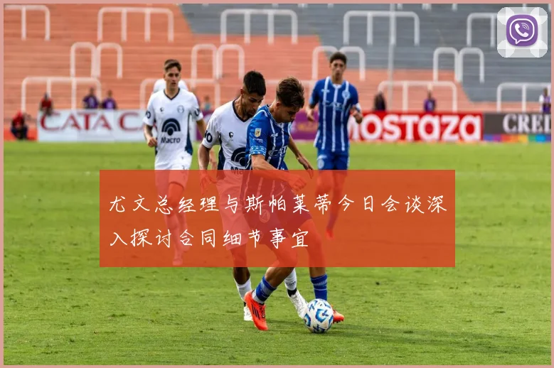 尤文总经理与斯帕莱蒂今日会谈深入探讨合同细节事宜