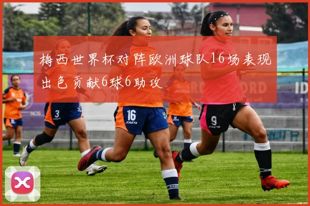 梅西世界杯对阵欧洲球队16场表现出色贡献6球6助攻