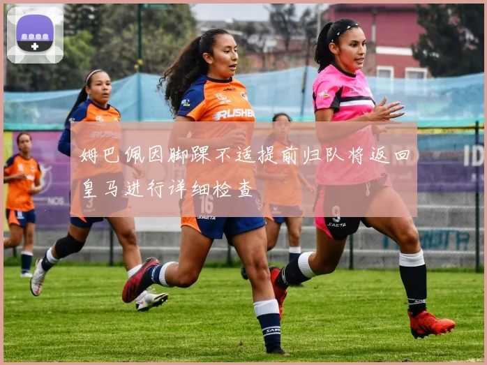 姆巴佩因脚踝不适提前归队将返回皇马进行详细检查