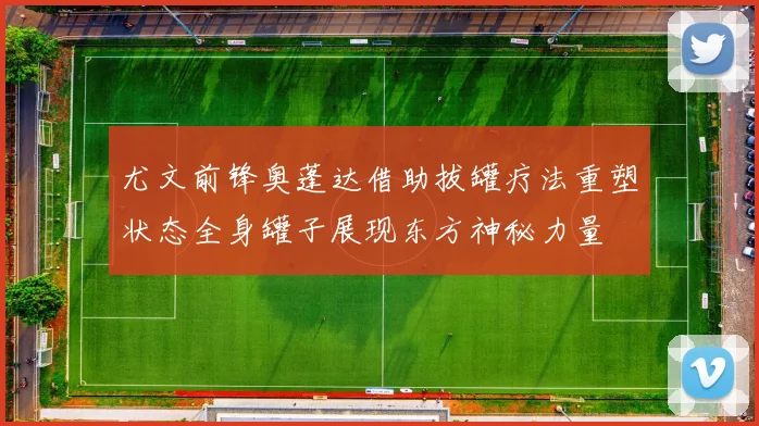 尤文前锋奥蓬达借助拔罐疗法重塑状态全身罐子展现东方神秘力量