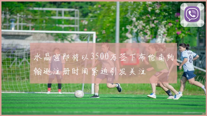 水晶宫即将以3500万签下布伦南约翰逊注册时间紧迫引发关注