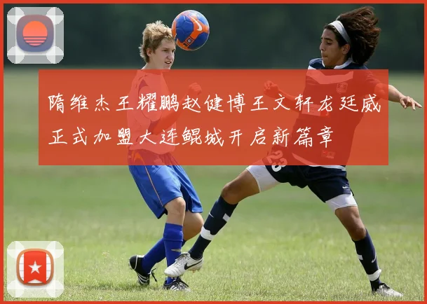 隋维杰王耀鹏赵健博王文轩龙廷威正式加盟大连鲲城开启新篇章