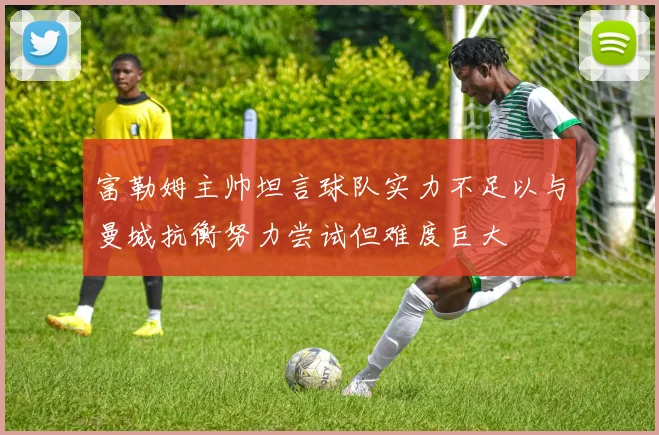 富勒姆主帅坦言球队实力不足以与曼城抗衡努力尝试但难度巨大