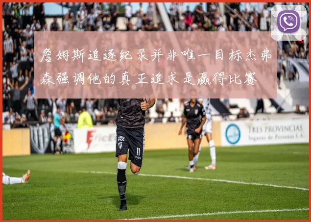 詹姆斯追逐纪录并非唯一目标杰弗森强调他的真正追求是赢得比赛