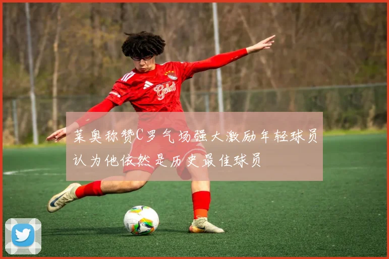 莱奥称赞C罗气场强大激励年轻球员认为他依然是历史最佳球员