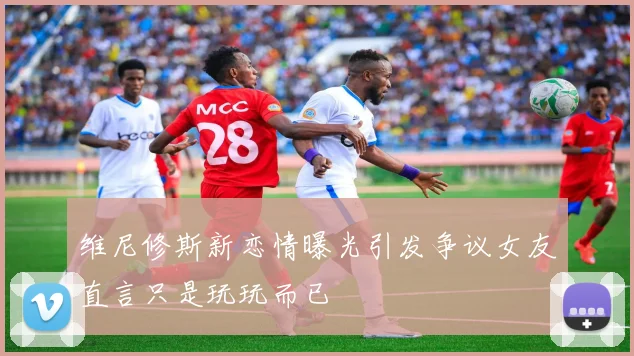 维尼修斯新恋情曝光引发争议女友直言只是玩玩而已