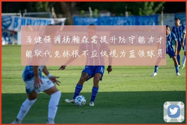 马健强调杨瀚森需提升防守能力才能取代克林根不应仅视为蓝领球员