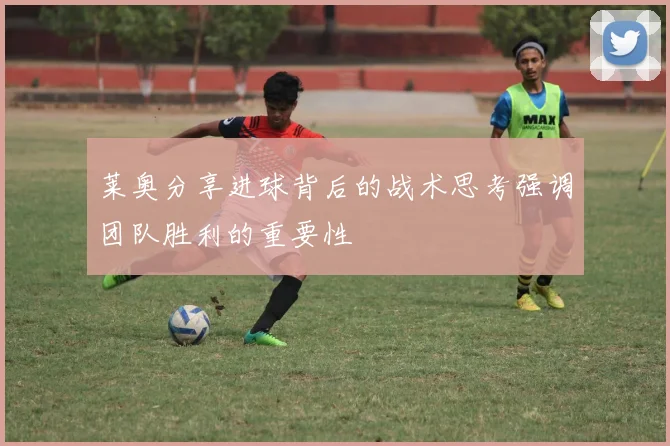 莱奥分享进球背后的战术思考强调团队胜利的重要性