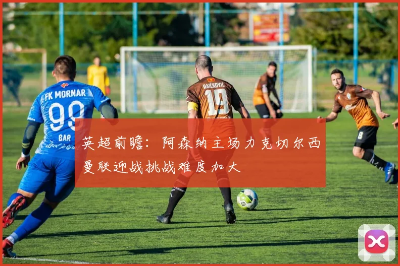 英超前瞻：阿森纳主场力克切尔西曼联迎战挑战难度加大