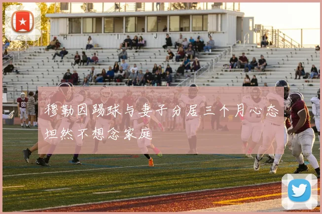 穆勒因踢球与妻子分居三个月心态坦然不想念家庭