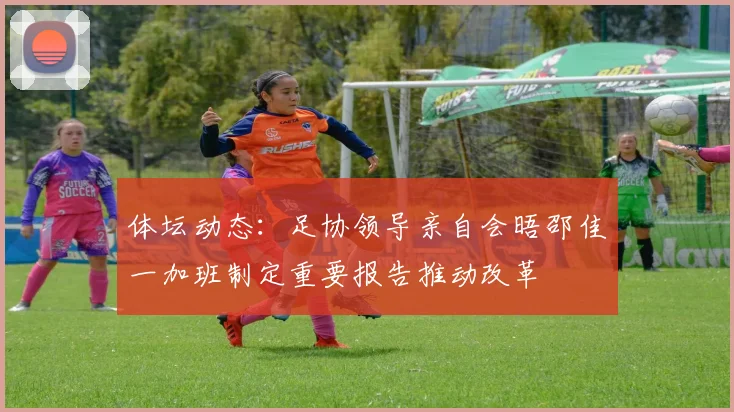 体坛动态：足协领导亲自会晤邵佳一加班制定重要报告推动改革