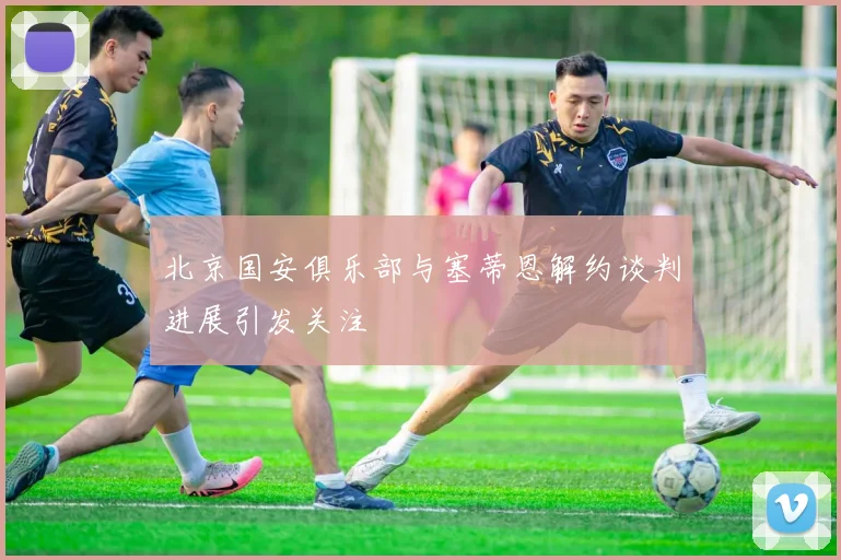 北京国安俱乐部与塞蒂恩解约谈判进展引发关注