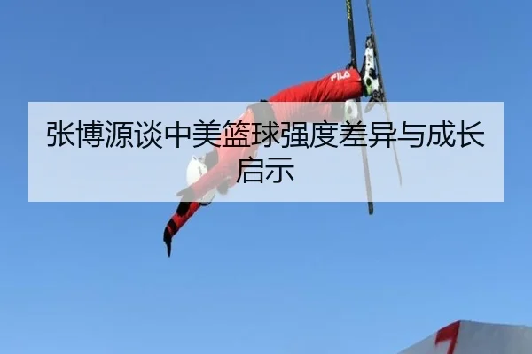 张博源谈中美篮球强度差异与成长启示 - ACMilan