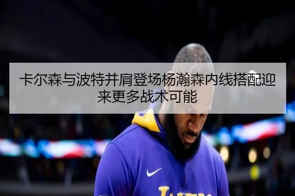 卡尔森与波特并肩登场杨瀚森内线搭配迎来更多战术可能 - ACMilan